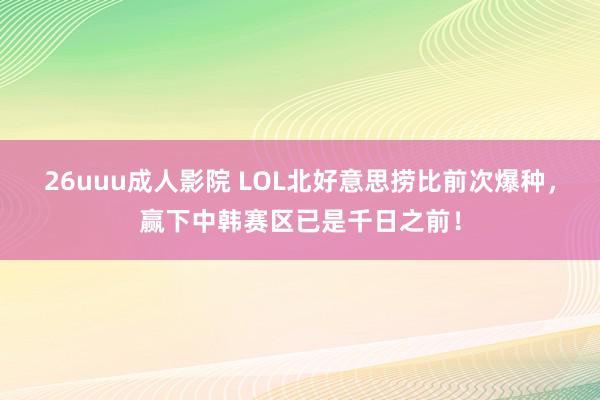 26uuu成人影院 LOL北好意思捞比前次爆种，赢下中韩赛区已是千日之前！