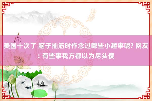 美国十次了 脑子抽筋时作念过哪些小趣事呢? 网友: 有些事我方都以为尽头傻