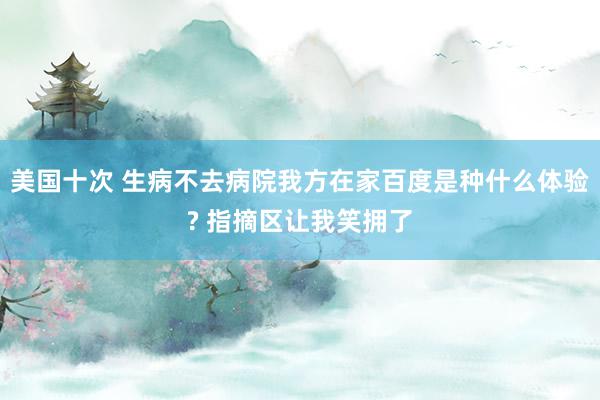 美国十次 生病不去病院我方在家百度是种什么体验? 指摘区让我笑拥了