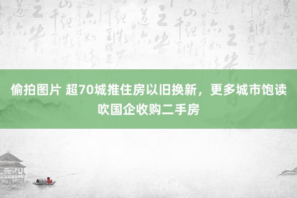 偷拍图片 超70城推住房以旧换新，更多城市饱读吹国企收购二手房