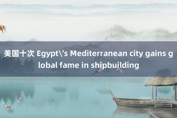 美国十次 Egypt's Mediterranean city gains global fame in shipbuilding