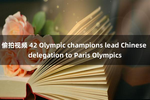 偷拍视频 42 Olympic champions lead Chinese delegation to Paris Olympics