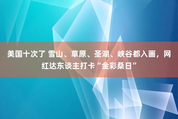 美国十次了 雪山、草原、圣湖、峡谷都入画，网红达东谈主打卡“金彩桑日”