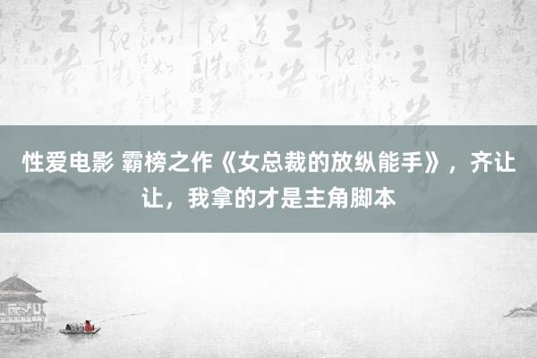 性爱电影 霸榜之作《女总裁的放纵能手》，齐让让，我拿的才是主角脚本