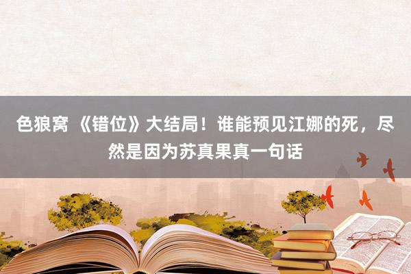 色狼窝 《错位》大结局！谁能预见江娜的死，尽然是因为苏真果真一句话