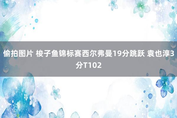 偷拍图片 梭子鱼锦标赛西尔弗曼19分跳跃 袁也淳3分T102