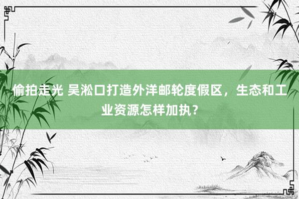 偷拍走光 吴淞口打造外洋邮轮度假区，生态和工业资源怎样加执？