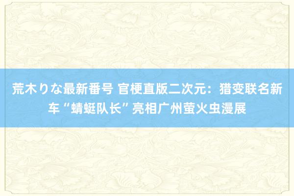 荒木りな最新番号 官梗直版二次元：猎变联名新车“蜻蜓队长”亮相广州萤火虫漫展