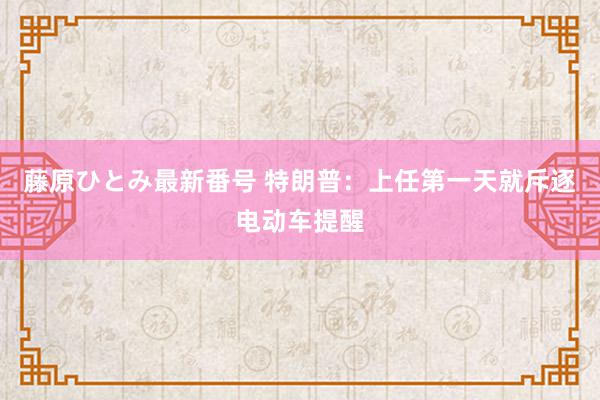 藤原ひとみ最新番号 特朗普：上任第一天就斥逐电动车提醒