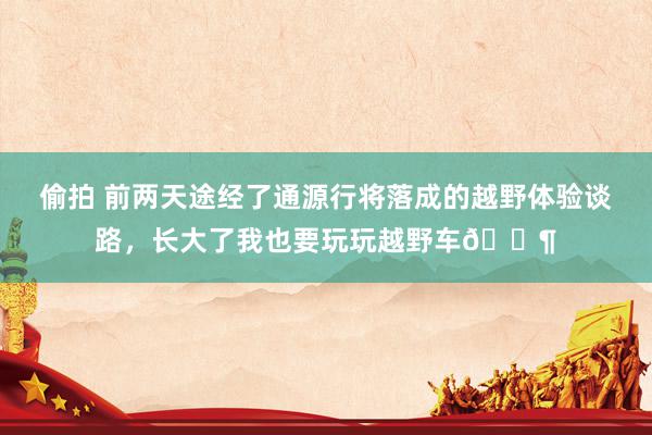 偷拍 前两天途经了通源行将落成的越野体验谈路，长大了我也要玩玩越野车🐶