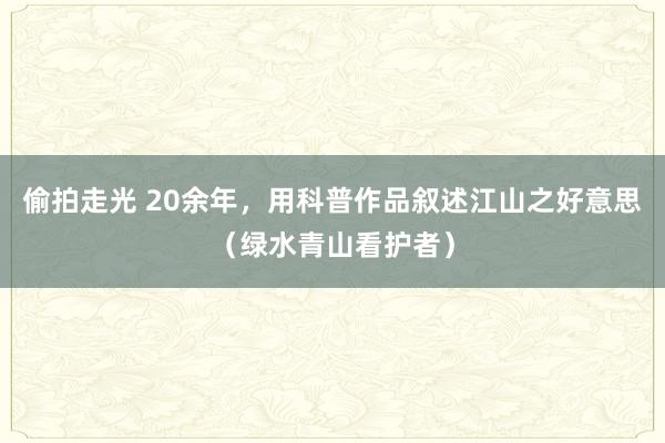 偷拍走光 20余年，用科普作品叙述江山之好意思（绿水青山看护者）