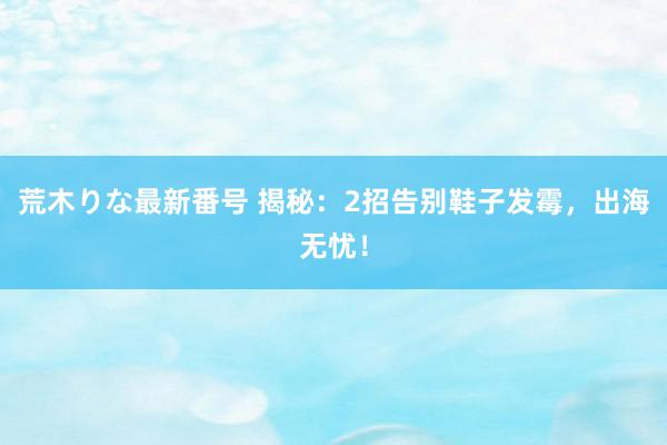 荒木りな最新番号 揭秘：2招告别鞋子发霉，出海无忧！