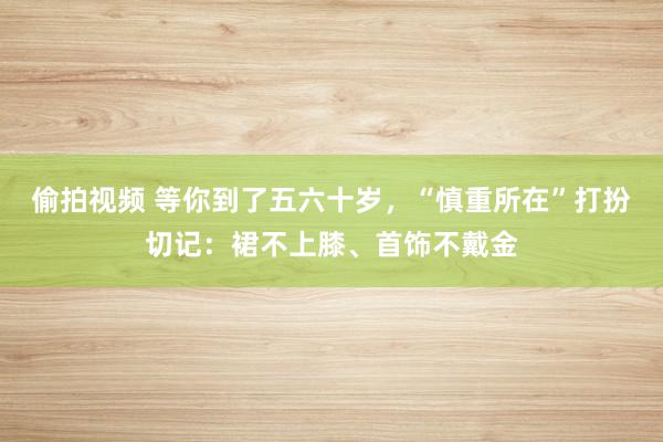 偷拍视频 等你到了五六十岁，“慎重所在”打扮切记：裙不上膝、首饰不戴金