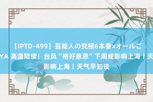 【IPTD-499】芸能人の究極6本番×オールごっくん AYA 高温陆续！台风“格好意思”下周或影响上海丨天气早知谈