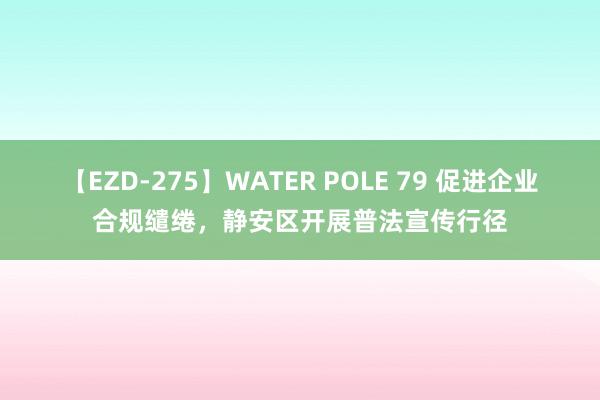 【EZD-275】WATER POLE 79 促进企业合规缱绻，静安区开展普法宣传行径