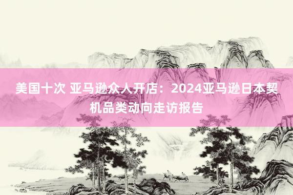 美国十次 亚马逊众人开店：2024亚马逊日本契机品类动向走访报告