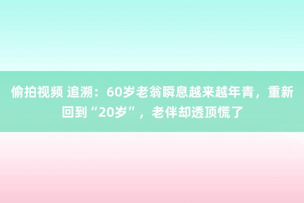 偷拍视频 追溯：60岁老翁瞬息越来越年青，重新回到“20岁”，老伴却透顶慌了