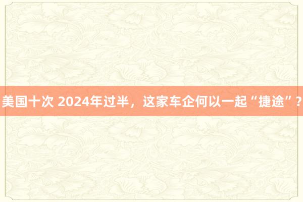 美国十次 2024年过半，这家车企何以一起“捷途”？