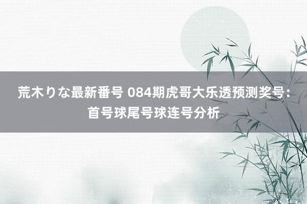 荒木りな最新番号 084期虎哥大乐透预测奖号：首号球尾号球连号分析