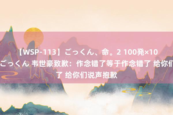 【WSP-113】ごっくん、命。2 100発×100人×一撃ごっくん 韦世豪致歉：作念错了等于作念错了 给你们说声抱歉