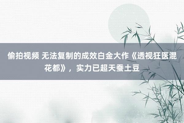 偷拍视频 无法复制的成效白金大作《透视狂医混花都》，实力已超天蚕土豆