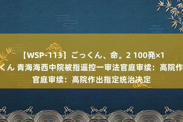 【WSP-113】ごっくん、命。2 100発×100人×一撃ごっくん 青海海西中院被指遥控一审法官庭审续：高院作出指定统治决定