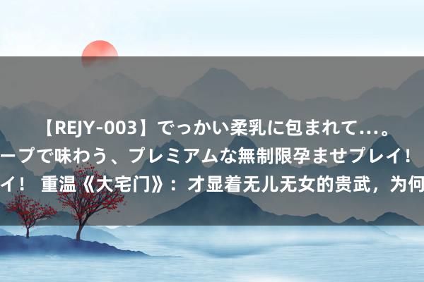 【REJY-003】でっかい柔乳に包まれて…。最高級ヌルヌル中出しソープで味わう、プレミアムな無制限孕ませプレイ！ 重温《大宅门》：才显着无儿无女的贵武，为何不肯娶怀胎的大格格