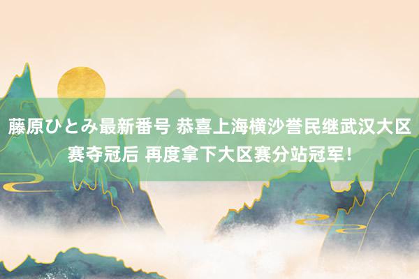 藤原ひとみ最新番号 恭喜上海横沙誉民继武汉大区赛夺冠后 再度拿下大区赛分站冠军！