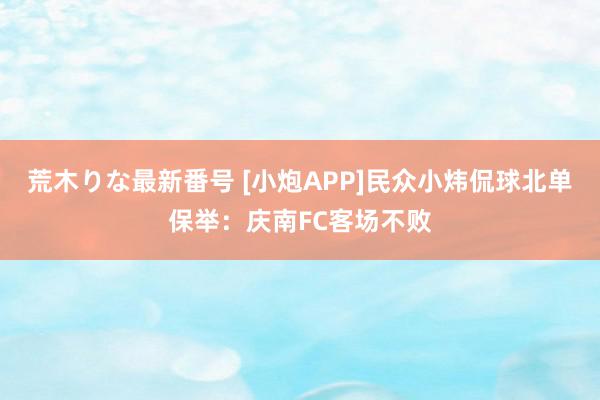 荒木りな最新番号 [小炮APP]民众小炜侃球北单保举：庆南FC客场不败