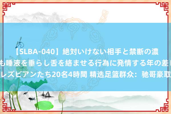 【SLBA-040】絶対いけない相手と禁断の濃厚ベロキス 戸惑いつつも唾液を垂らし舌を絡ませる行為に発情する年の差レズビアンたち20名4時間 精选足篮群众：驰哥豪取10连红 启元、球圣8连红