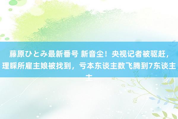 藤原ひとみ最新番号 新音尘！央视记者被驱赶，理睬所雇主娘被找到，亏本东谈主数飞腾到7东谈主