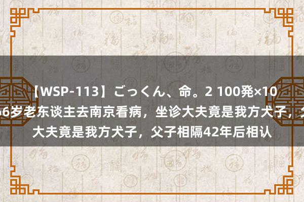 【WSP-113】ごっくん、命。2 100発×100人×一撃ごっくん 66岁老东谈主去南京看病，坐诊大夫竟是我方犬子，父子相隔42年后相认