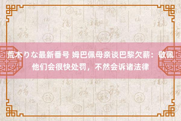 荒木りな最新番号 姆巴佩母亲谈巴黎欠薪：敬佩他们会很快处罚，不然会诉诸法律