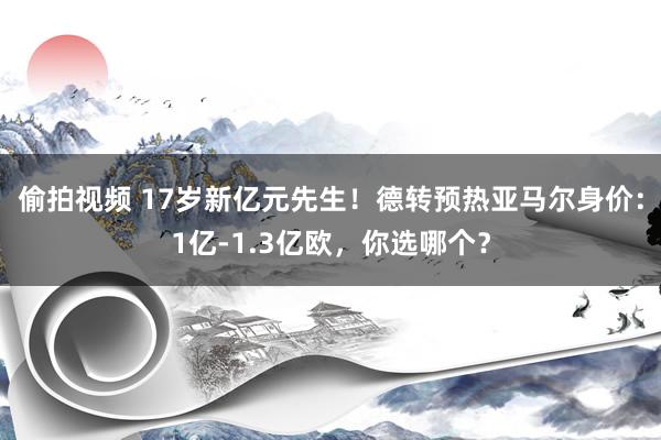 偷拍视频 17岁新亿元先生！德转预热亚马尔身价：1亿-1.3亿欧，你选哪个？