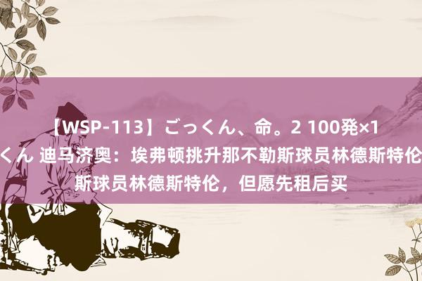 【WSP-113】ごっくん、命。2 100発×100人×一撃ごっくん 迪马济奥：埃弗顿挑升那不勒斯球员林德斯特伦，但愿先租后买