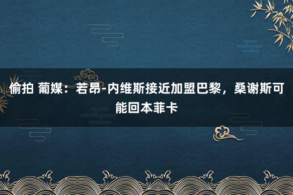 偷拍 葡媒：若昂-内维斯接近加盟巴黎，桑谢斯可能回本菲卡