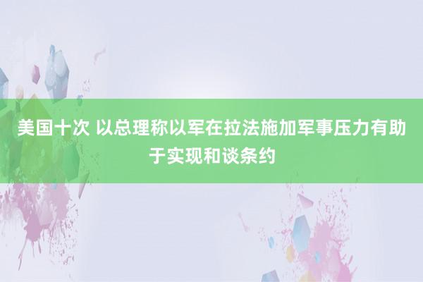 美国十次 以总理称以军在拉法施加军事压力有助于实现和谈条约