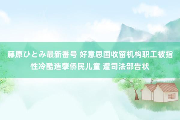 藤原ひとみ最新番号 好意思国收留机构职工被指性冷酷造孽侨民儿童 遭司法部告状