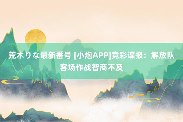 荒木りな最新番号 [小炮APP]竞彩谍报：解放队客场作战智商不及