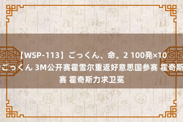 【WSP-113】ごっくん、命。2 100発×100人×一撃ごっくん 3M公开赛霍雪尔重返好意思国参赛 霍奇斯力求卫冕