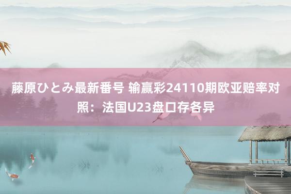 藤原ひとみ最新番号 输赢彩24110期欧亚赔率对照：法国U23盘口存各异