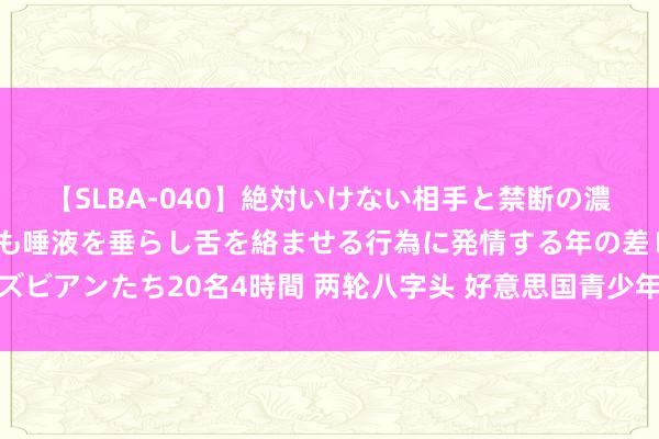 【SLBA-040】絶対いけない相手と禁断の濃厚ベロキス 戸惑いつつも唾液を垂らし舌を絡ませる行為に発情する年の差レズビアンたち20名4時間 两轮八字头 好意思国青少年锦标赛比杆赛小伍兹遭淘汰