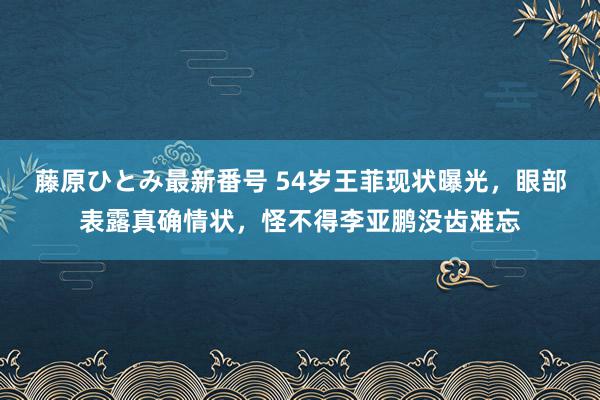 藤原ひとみ最新番号 54岁王菲现状曝光，眼部表露真确情状，怪不得李亚鹏没齿难忘