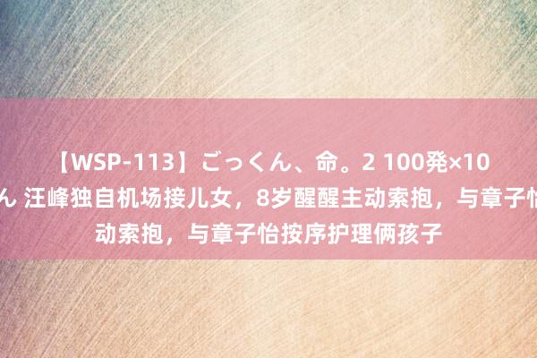 【WSP-113】ごっくん、命。2 100発×100人×一撃ごっくん 汪峰独自机场接儿女，8岁醒醒主动索抱，与章子怡按序护理俩孩子