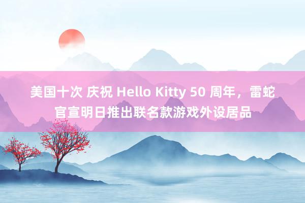 美国十次 庆祝 Hello Kitty 50 周年，雷蛇官宣明日推出联名款游戏外设居品