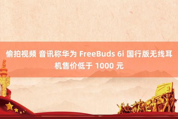 偷拍视频 音讯称华为 FreeBuds 6i 国行版无线耳机售价低于 1000 元