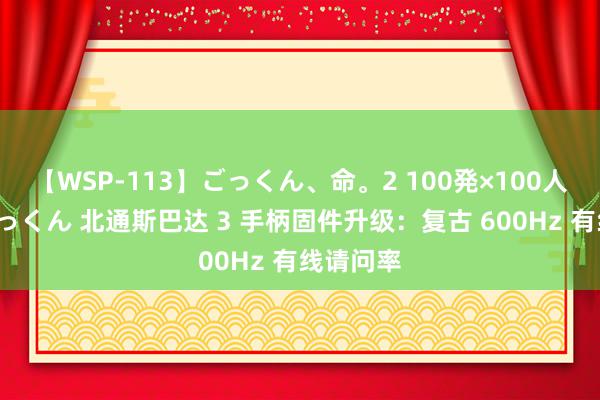 【WSP-113】ごっくん、命。2 100発×100人×一撃ごっくん 北通斯巴达 3 手柄固件升级：复古 600Hz 有线请问率