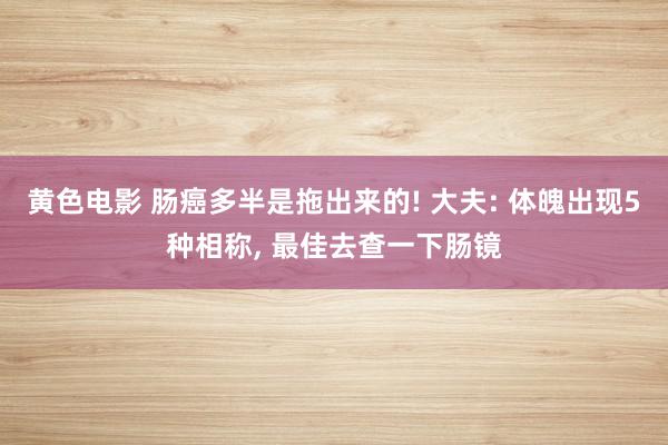 黄色电影 肠癌多半是拖出来的! 大夫: 体魄出现5种相称, 最佳去查一下肠镜