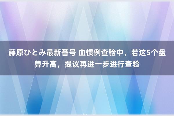 藤原ひとみ最新番号 血惯例查验中，若这5个盘算升高，提议再进一步进行查验