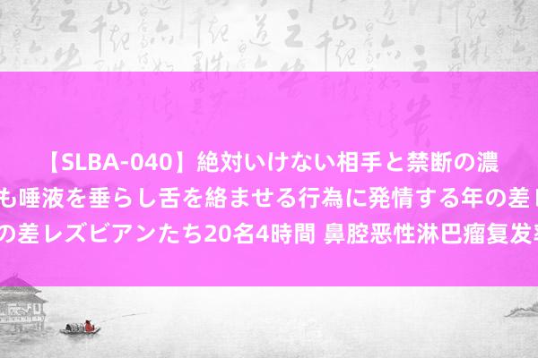 【SLBA-040】絶対いけない相手と禁断の濃厚ベロキス 戸惑いつつも唾液を垂らし舌を絡ませる行為に発情する年の差レズビアンたち20名4時間 鼻腔恶性淋巴瘤复发率有多高？如何缩短？